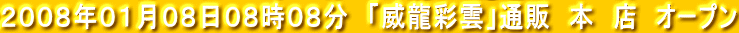 ２００８年０１月０８日０８時０８分　「威龍彩雲」通販　本　店　オープン 